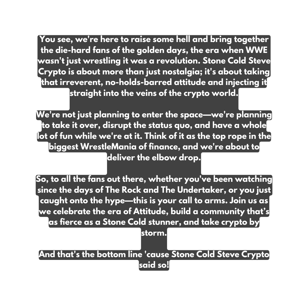 You see we re here to raise some hell and bring together the die hard fans of the golden days the era when WWE wasn t just wrestling it was a revolution Stone Cold Steve Crypto is about more than just nostalgia it s about taking that irreverent no holds barred attitude and injecting it straight into the veins of the crypto world We re not just planning to enter the space we re planning to take it over disrupt the status quo and have a whole lot of fun while we re at it Think of it as the top rope in the biggest WrestleMania of finance and we re about to deliver the elbow drop So to all the fans out there whether you ve been watching since the days of The Rock and The Undertaker or you just caught onto the hype this is your call to arms Join us as we celebrate the era of Attitude build a community that s as fierce as a Stone Cold stunner and take crypto by storm And that s the bottom line cause Stone Cold Steve Crypto said so