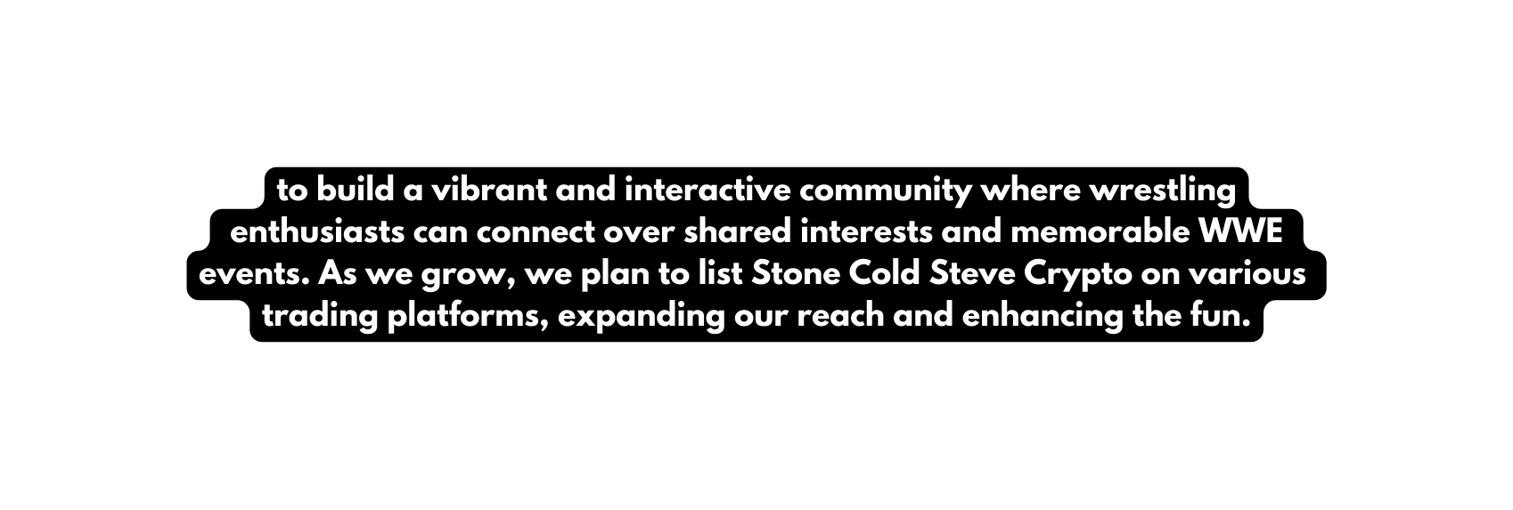 to build a vibrant and interactive community where wrestling enthusiasts can connect over shared interests and memorable WWE events As we grow we plan to list Stone Cold Steve Crypto on various trading platforms expanding our reach and enhancing the fun